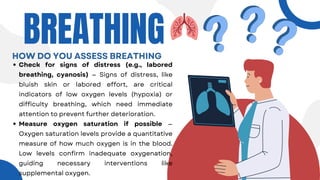 Check for signs of distress (e.g., labored
breathing, cyanosis) — Signs of distress, like
bluish skin or labored effort, are critical
indicators of low oxygen levels (hypoxia) or
difficulty breathing, which need immediate
attention to prevent further deterioration.
Measure oxygen saturation if possible —
Oxygen saturation levels provide a quantitative
measure of how much oxygen is in the blood.
Low levels confirm inadequate oxygenation,
guiding necessary interventions like
supplemental oxygen.
BREATHING
HOW DO YOU ASSESS BREATHING
 