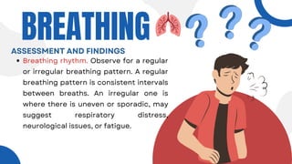 Breathing rhythm. Observe for a regular
or irregular breathing pattern. A regular
breathing pattern is consistent intervals
between breaths. An irregular one is
where there is uneven or sporadic, may
suggest respiratory distress,
neurological issues, or fatigue.
BREATHING
ASSESSMENT AND FINDINGS
 