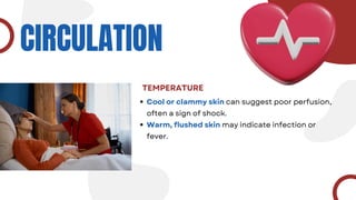 CIRCULATION
TEMPERATURE
Cool or clammy skin can suggest poor perfusion,
often a sign of shock.
Warm, flushed skin may indicate infection or
fever.
 