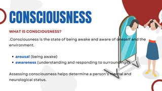CONSCIOUSNESS
WHAT IS CONSCIOUSNESS?
.Consciousness is the state of being awake and aware of oneself and the
environment.
arousal (being awake)
awareness (understanding and responding to surroundings).
Assessing consciousness helps determine a person’s mental and
neurological status.
 