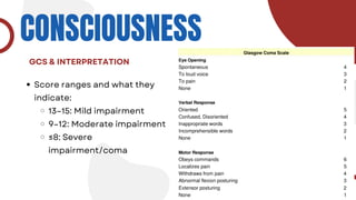 CONSCIOUSNESS
Score ranges and what they
indicate:
13–15: Mild impairment
9–12: Moderate impairment
≤8: Severe
impairment/coma
GCS & INTERPRETATION
 
