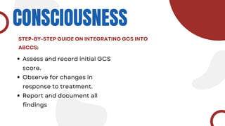 CONSCIOUSNESS
Assess and record initial GCS
score.
Observe for changes in
response to treatment.
Report and document all
findings
STEP-BY-STEP GUIDE ON INTEGRATING GCS INTO
ABCCS:
 