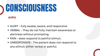 CONSCIOUSNESS
ALERT - fully awake, aware, and responsive
VERBAL - They do not fully maintain awareness or
alertness without prompting.
PAIN - does respond to painful stimuli,
UNRESPONSIVE - The patient does not respond to
any stimuli, either verbal or painful.
AVPU
 