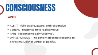CONSCIOUSNESS
ALERT - fully awake, aware, and responsive
VERBAL - response to verbal stimulus
PAIN - response to painful stimuli,
UNRESPONSIVE - The patient does not respond to
any stimuli, either verbal or painful.
AVPU
 