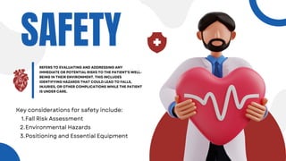 SAFETY
REFERS TO EVALUATING AND ADDRESSING ANY
IMMEDIATE OR POTENTIAL RISKS TO THE PATIENT'S WELL-
BEING IN THEIR ENVIRONMENT. THIS INCLUDES
IDENTIFYING HAZARDS THAT COULD LEAD TO FALLS,
INJURIES, OR OTHER COMPLICATIONS WHILE THE PATIENT
IS UNDER CARE.
Key considerations for safety include:
Fall Risk Assessment
1.
Environmental Hazards
2.
Positioning and Essential Equipment
3.
 