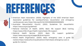 REFERENCES
American Heart Association. (2020). Highlights of the 2020 American Heart
Association guidelines for cardiopulmonary resuscitation and emergency
cardiovascular care. https://doi.org/10.1161/CIR.0000000000000892
Australian Resuscitation Council. (2021). Guidelines for resuscitation.
https://resus.org.au/guidelines/
National Institutes of Health. (2019). Basic life support (BLS) training.
https://www.nhlbi.nih.gov/health-topics/basic-life-support
National Health Service. (2021). Basic life support guidelines.
https://www.resus.org.uk/pages/BLStraining.htm
World Health Organization. (2020). Basic emergency care: A guide for
trainers.https://www.who.int/publications/i/item/basic-emergency-care-a-
guide-for-trainers
 