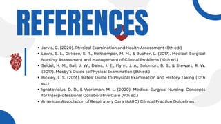 REFERENCES
Jarvis, C. (2020). Physical Examination and Health Assessment (8th ed.)
Lewis, S. L., Dirksen, S. R., Heitkemper, M. M., & Bucher, L. (2017). Medical-Surgical
Nursing: Assessment and Management of Clinical Problems (10th ed.)
Seidel, H. M., Ball, J. W., Dains, J. E., Flynn, J. A., Solomon, B. S., & Stewart, R. W.
(2019). Mosby’s Guide to Physical Examination (8th ed.)
Bickley, L. S. (2016). Bates' Guide to Physical Examination and History Taking (12th
ed.)
Ignatavicius, D. D., & Workman, M. L. (2020). Medical-Surgical Nursing: Concepts
for Interprofessional Collaborative Care (9th ed.)
American Association of Respiratory Care (AARC) Clinical Practice Guidelines
 