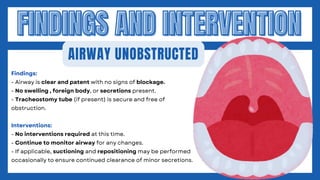 FINDINGS AND INTERVENTION
FINDINGS AND INTERVENTION
AIRWAY UNOBSTRUCTED
Findings:
- Airway is clear and patent with no signs of blockage.
- No swelling , foreign body, or secretions present.
- Tracheostomy tube (if present) is secure and free of
obstruction.
Interventions:
- No interventions required at this time.
- Continue to monitor airway for any changes.
- If applicable, suctioning and repositioning may be performed
occasionally to ensure continued clearance of minor secretions.
 