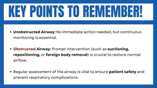 KEY POINTS TO REMEMBER!
Unobstructed Airway: No immediate action needed, but continuous
monitoring is essential.
Obstructed Airway: Prompt intervention (such as suctioning,
repositioning, or foreign body removal) is crucial to restore normal
airflow.
Regular assessment of the airway is vital to ensure patient safety and
prevent respiratory complications.
 