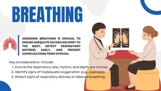 BREATHING
ASSESSING BREATHING IS CRUCIAL TO
ENSURE ADEQUATE OXYGEN DELIVERY TO
THE BODY, DETECT RESPIRATORY
DISTRESS EARLY, AND PREVENT
COMPLICATIONS FROM HYPOXIA.
Key considerations include:
Ensure the respiratory rate, rhythm, and depth are normal.
1.
Identify signs of inadequate oxygenation (e.g., cyanosis).
2.
Detect signs of respiratory distress or labored breathing.
3.
 