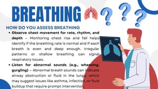 Observe chest movement for rate, rhythm, and
depth — Monitoring chest rise and fall helps
identify if the breathing rate is normal and if each
breath is even and deep enough. Irregular
patterns or shallow breathing can signal
respiratory issues.
Listen for abnormal sounds (e.g., wheezing,
gurgling) — Abnormal breath sounds can indicate
airway obstruction or fluid in the lungs, which
may suggest issues like asthma, infection, or fluid
buildup that require prompt intervention.
BREATHING
HOW DO YOU ASSESS BREATHING
 
