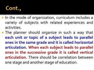  In the mode of organization, curriculum includes a
variety of subjects with related experiences and
activities.
 The planner should organize in such a way that
each unit or topic of a subject leads to parallel
ones in the same grade and it is called horizontal
articulation. When each subject leads to parallel
ones in the successive grade it is called vertical
articulation. There should be correlation between
one stage and another stage of education.
 