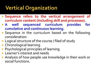 Sequence refers to the vertical arrangement of
curriculum content (including skill and processes).
 A well sequenced curriculum provides for
cumulative and continuous learning.
 Sequence in the curriculum based on the following
consideration:
 Logical structure of the course / filed of study
 Chronological learning
 Psychological principles of learning
 Learner’s interest and needs
 Analysis of how people use knowledge in their work or
social functions.
 