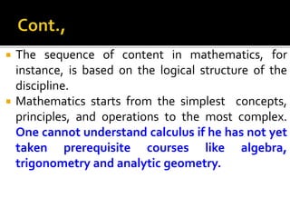  The sequence of content in mathematics, for
instance, is based on the logical structure of the
discipline.
 Mathematics starts from the simplest concepts,
principles, and operations to the most complex.
One cannot understand calculus if he has not yet
taken prerequisite courses like algebra,
trigonometry and analytic geometry.
 