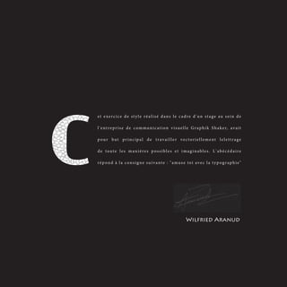 et exercice de style réalisé dans le cadre d'un stage au sein de

l ' e n t r e p r i s e d e c o m m u n i c a t i o n v i s u e l l e G r a p h i k S h a k e r, a v a i t

pour but principal de travailler vectoriellement lelettrage

de toute les manières possibles et imaginables. L'abécédaire

répond à la consigne suivante : "amuse toi avec la typographie"




                                                                 Wilfried Aranud
 