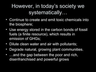 However, in today’s society we 
systematically… 
• Continue to create and emit toxic chemicals into 
the biosphere; 
• Use energy stored in the carbon bonds of fossil 
fuels (a finite resource), which results in 
emission of GHGs; 
• Dilute clean water and air with pollutants; 
• Degrade natural, growing plant communities. 
• …and the gap between the poor and rich, 
disenfranchised and powerful grows 
 