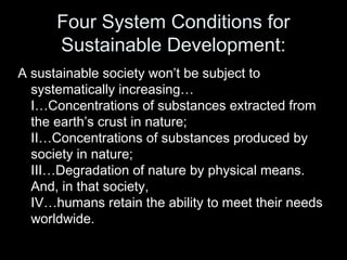 Four System Conditions for 
Sustainable Development: 
A sustainable society won’t be subject to 
systematically increasing… 
I…Concentrations of substances extracted from 
the earth’s crust in nature; 
II…Concentrations of substances produced by 
society in nature; 
III…Degradation of nature by physical means. 
And, in that society, 
IV…humans retain the ability to meet their needs 
worldwide. 
 