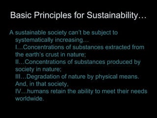 Basic Principles for Sustainability… 
A sustainable society can’t be subject to 
systematically increasing… 
I…Concentrations of substances extracted from 
the earth’s crust in nature; 
II…Concentrations of substances produced by 
society in nature; 
III…Degradation of nature by physical means. 
And, in that society, 
IV…humans retain the ability to meet their needs 
worldwide. 
 