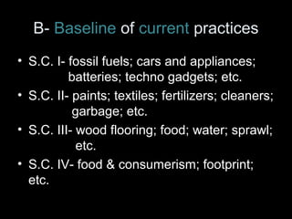 B- Baseline of current practices 
• S.C. I- fossil fuels; cars and appliances; 
batteries; techno gadgets; etc. 
• S.C. II- paints; textiles; fertilizers; cleaners; 
garbage; etc. 
• S.C. III- wood flooring; food; water; sprawl; 
etc. 
• S.C. IV- food & consumerism; footprint; 
etc. 
 