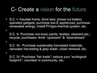 C- Create a vision for the future 
• S.C. I- Insulate home; drive less; phase out battery 
operated gadgets; purchase low-E appliances; purchase 
renewable energy; install PV/geo-thermal system; etc. 
• 
S.C. II- Purchase non-toxic paints, textiles, cleaners,etc.; 
recycle; purchases- think “upstream” & “downstream” 
• 
S.C. III- Purchase sustainably harvested materials; 
rainwater harvesting & grey water; urban renewal; etc. 
• 
S.C. IV- Purchase “fair trade”; reduce your “ecological 
footprint”; volunteer in community, etc. 
 