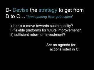 D- Devise the strategy to get from 
B to C… “backcasting from principles” 
i) is this a move towards sustainability? 
ii) flexible platforms for future improvement? 
iii) sufficient return on investment? 
Set an agenda for 
actions listed in C 
 