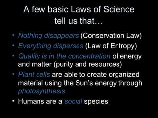 A few basic Laws of Science 
tell us that… 
• Nothing disappears (Conservation Law) 
• Everything disperses (Law of Entropy) 
• Quality is in the concentration of energy 
and matter (purity and resources) 
• Plant cells are able to create organized 
material using the Sun’s energy through 
photosynthesis 
• Humans are a social species 
 
