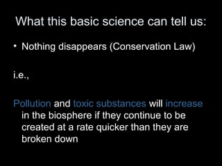 What this basic science can tell us: 
• Nothing disappears (Conservation Law) 
i.e., 
Pollution and toxic substances will increase 
in the biosphere if they continue to be 
created at a rate quicker than they are 
broken down 
 