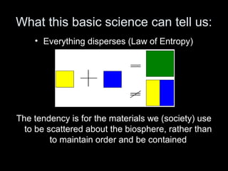 What this basic science can tell us: 
• Everything disperses (Law of Entropy) 
i.e., 
The tendency is for the materials we (society) use 
to be scattered about the biosphere, rather than 
to maintain order and be contained 
 