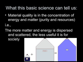 What this basic science can tell us: 
• Material quality is in the concentration of 
energy and matter (purity and resources) 
i.e., 
The more matter and energy is dispersed 
and scattered, the less useful it is for 
society 
 