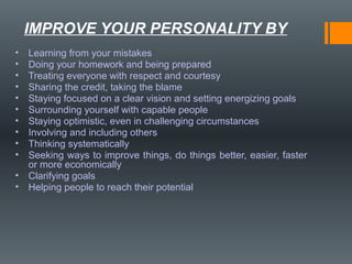 • Learning from your mistakes
• Doing your homework and being prepared
• Treating everyone with respect and courtesy
• Sharing the credit, taking the blame
• Staying focused on a clear vision and setting energizing goals
• Surrounding yourself with capable people
• Staying optimistic, even in challenging circumstances
• Involving and including others
• Thinking systematically
• Seeking ways to improve things, do things better, easier, faster
or more economically
• Clarifying goals
• Helping people to reach their potential
IMPROVE YOUR PERSONALITY BY
 