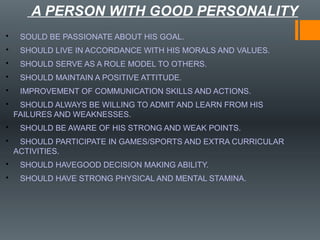 A PERSON WITH GOOD PERSONALITY
• SOULD BE PASSIONATE ABOUT HIS GOAL.
• SHOULD LIVE IN ACCORDANCE WITH HIS MORALS AND VALUES.
• SHOULD SERVE AS A ROLE MODEL TO OTHERS.
• SHOULD MAINTAIN A POSITIVE ATTITUDE.
• IMPROVEMENT OF COMMUNICATION SKILLS AND ACTIONS.
• SHOULD ALWAYS BE WILLING TO ADMIT AND LEARN FROM HIS
FAILURES AND WEAKNESSES.
• SHOULD BE AWARE OF HIS STRONG AND WEAK POINTS.
• SHOULD PARTICIPATE IN GAMES/SPORTS AND EXTRA CURRICULAR
ACTIVITIES.
• SHOULD HAVEGOOD DECISION MAKING ABILITY.
• SHOULD HAVE STRONG PHYSICAL AND MENTAL STAMINA.
 