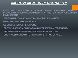 IMPROVEMENT IN PERSONALITY
• CHIEF OBJECTIVE OF EDN IS THE DEVELOPMENT OF DESIRABLE ATTITUDE
IN STUDENTS WHICH WILL DEFINITELY CONTRIBUTE IN THEIR PERSONALITY
DEVELOPMENT.
• PERSONALITY CAN BE MAINLY IMPROVED BY EDUCATION.
• INDIVIDUAL SHOULD BE PUNCTUAL.
• WE SHOULD RESPECT EVERYONE.
• DRESSING SENSE ALSO LEAVES AN IMPRESSION ON PERSONALITY.
• GOOD MANNERS AND BEHAVIOUR TOWARDS EVERYONE.
• ONE SHOULD BE READY TO HELP ANYONE IN TIME OF NEED.
 