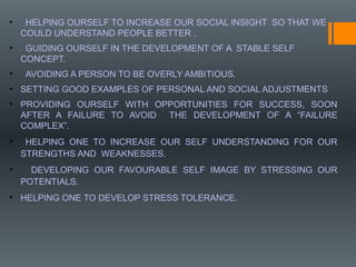 • HELPING OURSELF TO INCREASE OUR SOCIAL INSIGHT SO THAT WE
COULD UNDERSTAND PEOPLE BETTER .
• GUIDING OURSELF IN THE DEVELOPMENT OF A STABLE SELF
CONCEPT.
• AVOIDING A PERSON TO BE OVERLY AMBITIOUS.
• SETTING GOOD EXAMPLES OF PERSONAL AND SOCIAL ADJUSTMENTS
• PROVIDING OURSELF WITH OPPORTUNITIES FOR SUCCESS, SOON
AFTER A FAILURE TO AVOID THE DEVELOPMENT OF A “FAILURE
COMPLEX”.
• HELPING ONE TO INCREASE OUR SELF UNDERSTANDING FOR OUR
STRENGTHS AND WEAKNESSES.
• DEVELOPING OUR FAVOURABLE SELF IMAGE BY STRESSING OUR
POTENTIALS.
• HELPING ONE TO DEVELOP STRESS TOLERANCE.
 