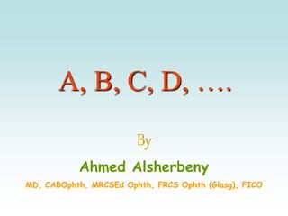 A, B, C, D, ….
By
Ahmed Alsherbeny
MD, CABOphth, MRCSEd Ophth, FRCS Ophth (Glasg), FICO
 