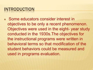 INTRODUCTION
Some educators consider interest in
objectives to be only a recent phenomenon.
Objectives were used in the eight- year study
conducted in the 1930s.The objectives for
the instructional programs were written in
behavioral terms so that modification of the
student behaviors could be measured and
used in programs evaluation.
 