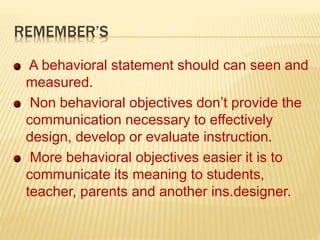 REMEMBER’S
A behavioral statement should can seen and
measured.
Non behavioral objectives don’t provide the
communication necessary to effectively
design, develop or evaluate instruction.
More behavioral objectives easier it is to
communicate its meaning to students,
teacher, parents and another ins.designer.
 