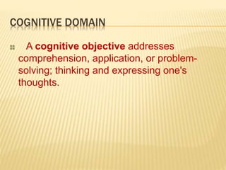 COGNITIVE DOMAIN
A cognitive objective addresses
comprehension, application, or problem-
solving; thinking and expressing one's
thoughts.
 