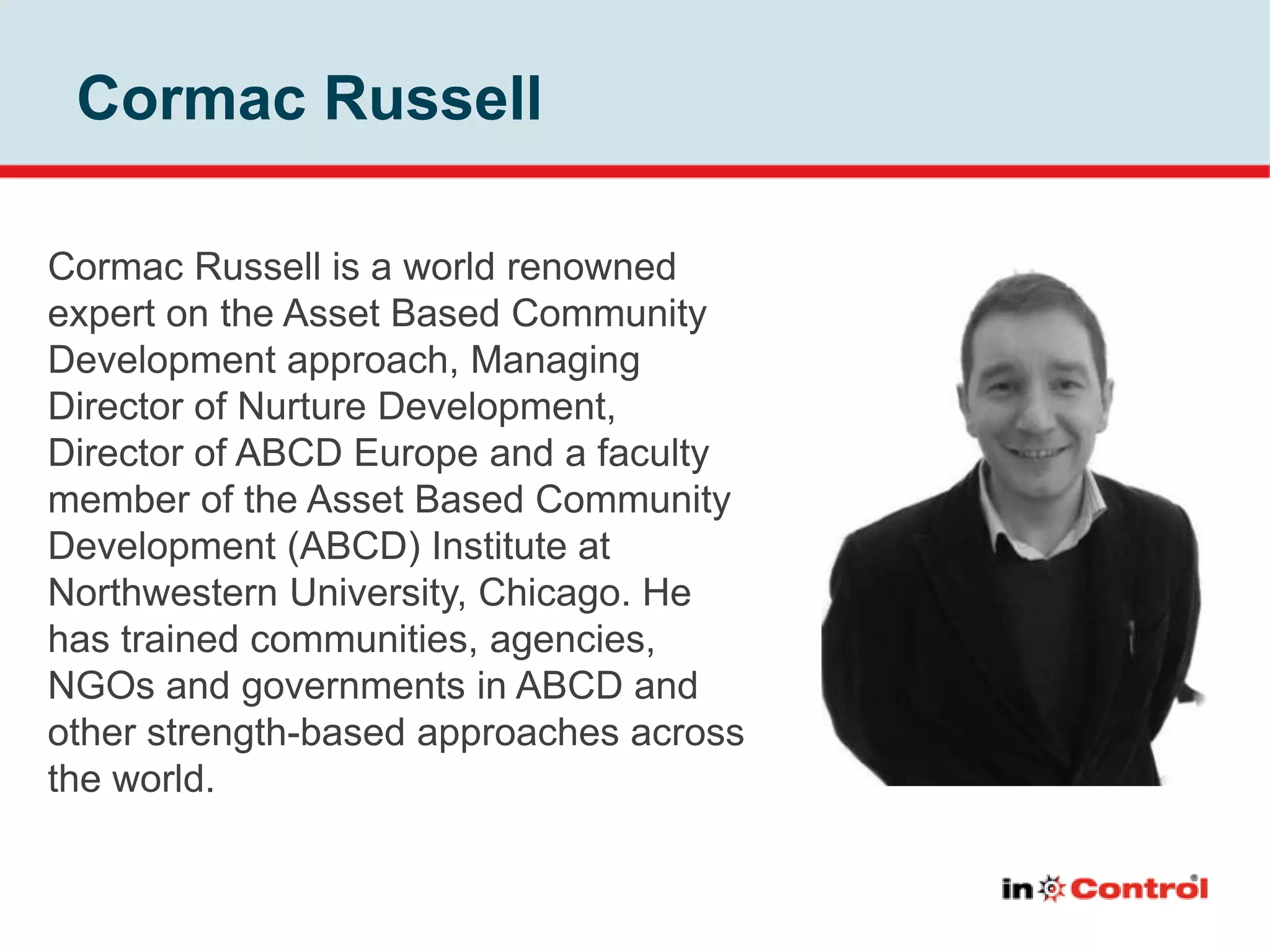 Cormac Russell
Cormac Russell is a world renowned
expert on the Asset Based Community
Development approach, Managing
Director of Nurture Development,
Director of ABCD Europe and a faculty
member of the Asset Based Community
Development (ABCD) Institute at
Northwestern University, Chicago. He
has trained communities, agencies,
NGOs and governments in ABCD and
other strength-based approaches across
the world.
 