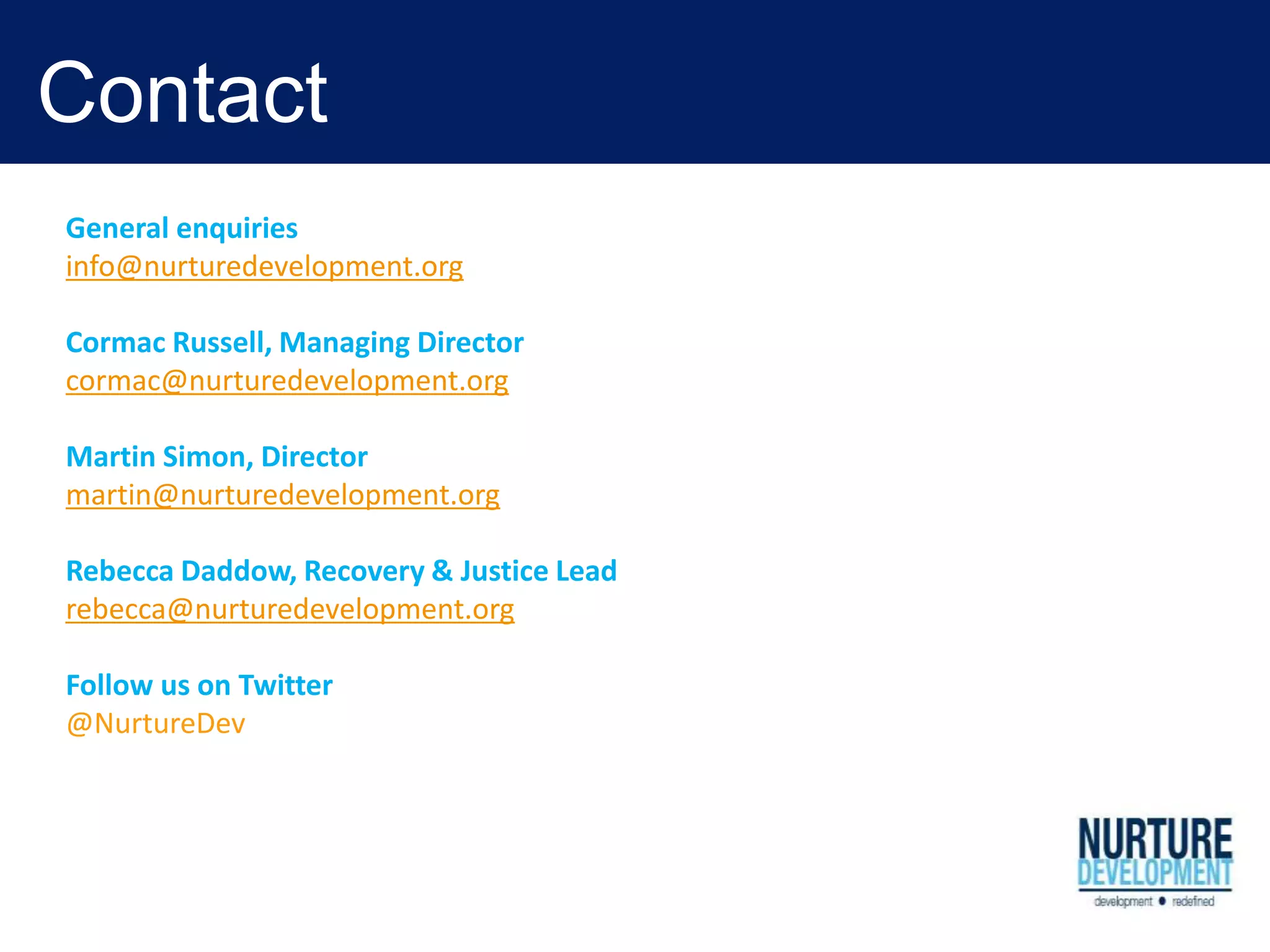 Contact
General enquiries
info@nurturedevelopment.org
Cormac Russell, Managing Director
cormac@nurturedevelopment.org
Martin Simon, Director
martin@nurturedevelopment.org
Rebecca Daddow, Recovery & Justice Lead
rebecca@nurturedevelopment.org
Follow us on Twitter
@NurtureDev
 