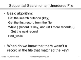 CMSC 104, Version 8/06 1
L24Searching&Sorting.ppt
Sequential Search on an Unordered File
• Basic algorithm:
Get the search criterion (key)
Get the first record from the file
While ( (record != key) and (still more records) )
Get the next record
End_while
• When do we know that there wasn’t a
record in the file that matched the key?
 