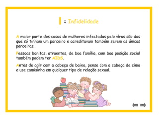 I = Infidelidade 
A maior parte dos casos de mulheres infectadas pelo vírus são das 
que só tinham um parceiro e acreditavam também serem as únicas 
parceiras. 
Pessoas bonitas, atraentes, de boa família, com boa posição social 
também podem ter AIDS. 
Antes de agir com a cabeça de baixo, pense com a cabeça de cima 
e use camisinha em qualquer tipo de relação sexual. 
 