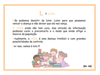 L = Luta 
Não podemos desistir de lutar. Lutar para que possamos 
vencer a doença e não deixar que ela nos vença. 
A AIDS ainda não tem cura, mas através da informação 
podemos curar o preconceito e o medo que ainda aflige a 
maioria da população. 
Atualmente, a AIDS é uma doença tratável e com grandes 
possibilidades de controle. 
Por isso, vamos à luta !!! 
 