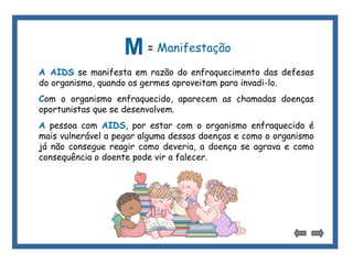 M= Manifestação 
A AIDS se manifesta em razão do enfraquecimento das defesas 
do organismo, quando os germes aproveitam para invadi-lo. 
Com o organismo enfraquecido, aparecem as chamadas doenças 
oportunistas que se desenvolvem. 
A pessoa com AIDS, por estar com o organismo enfraquecido é 
mais vulnerável a pegar alguma dessas doenças e como o organismo 
já não consegue reagir como deveria, a doença se agrava e como 
consequência o doente pode vir a falecer. 
 