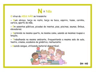 N= Não 
O vírus da AIDS NÃO se transmite: 
- Num abraço, beijo no rosto, beijo na boca, espirro, tosse, carinho, 
carícia, aperto de mão, 
- Em assentos públicos, picadas de insetos, pias, piscinas, saunas, ônibus, 
elevadores; 
- Dormindo no mesmo quarto, na mesma cama, usando as mesmas roupas e 
lençóis, 
- Trabalhando no mesmo ambiente, frequentando a mesma sala de aula, 
teatro, cinema, academia de ginástica, restaurante; 
- Doando sangue, utilizando material descartável. 
 