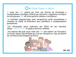 O= Onde fazer o teste 
O teste anti HIV poderá ser feito nos Centros de Orientação e 
Aconselhamento Sorológico (COAS) que oferecem o diagnóstico sorológico 
da infecção pelo HIV de forma gratuita, anônima e confidencial. 
Os indivíduos diagnosticados como soropositivos serão encaminhados a 
Unidades de Saúde de Referência para assistência e acompanhamento 
permanentes. 
Para informações sobre endereços dos COAS em seu município, 
disque : 0800 611997. A ligação é gratuita e anônima. 
Uma empresa não pode exigir teste anti HIV para admitir um funcionário. 
Se houver alguma discriminação por você ser soropositivo, faça um boletim 
de ocorrência numa Delegacia de Polícia. 
 