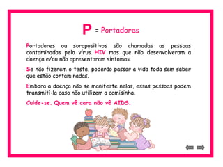 P = Portadores 
Portadores ou soropositivos são chamadas as pessoas 
contaminadas pelo vírus HIV mas que não desenvolveram a 
doença e/ou não apresentaram sintomas. 
Se não fizerem o teste, poderão passar a vida toda sem saber 
que estão contaminadas. 
Embora a doença não se manifeste nelas, essas pessoas podem 
transmití-la caso não utilizem a camisinha. 
Cuide-se. Quem vê cara não vê AIDS. 
 