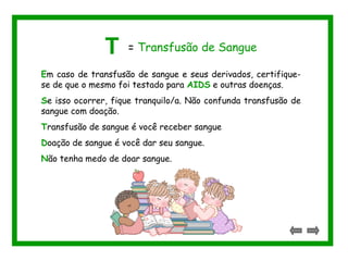T = Transfusão de Sangue 
Em caso de transfusão de sangue e seus derivados, certifique-se 
de que o mesmo foi testado para AIDS e outras doenças. 
Se isso ocorrer, fique tranquilo/a. Não confunda transfusão de 
sangue com doação. 
Transfusão de sangue é você receber sangue 
Doação de sangue é você dar seu sangue. 
Não tenha medo de doar sangue. 
 