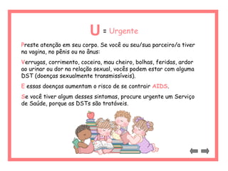U= Urgente 
Preste atenção em seu corpo. Se você ou seu/sua parceiro/a tiver 
na vagina, no pênis ou no ânus: 
Verrugas, corrimento, coceira, mau cheiro, bolhas, feridas, ardor 
ao urinar ou dor na relação sexual, vocês podem estar com alguma 
DST (doenças sexualmente transmissíveis). 
E essas doenças aumentam o risco de se contrair AIDS. 
Se você tiver algum desses sintomas, procure urgente um Serviço 
de Saúde, porque as DSTs são tratáveis. 
 