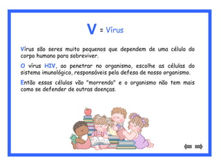 V = Vírus 
Vírus são seres muito pequenos que dependem de uma célula do 
corpo humano para sobreviver. 
O vírus HIV, ao penetrar no organismo, escolhe as células do 
sistema imunológico, responsáveis pela defesa de nosso organismo. 
Então essas células vão "morrendo" e o organismo não tem mais 
como se defender de outras doenças. 
 