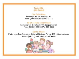 Teste HIV 
SÃO PAULO 
CSA Emílio Ribas 
Endereço: Av. Dr. Arnaldo, 165 
Fone: (0XX11) 3061 5633 - r. 232 
CR DST/AIDS Campo Elísios 
Endereço: Al. Cleveland, 374- Campos Elísios 
Fone: (0XX11) 222-5527 e 222-3066 
Santo Amaro 
Endereço: Rua Promotor Gabriel Netuze Peres, 159 - Santo Amaro 
Fone: (0XX11) 246 -475 - 246 9960 
 